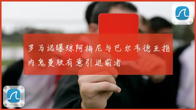 罗马诺曝琼阿梅尼与巴尔韦德互指内鬼曼联有意引进前者