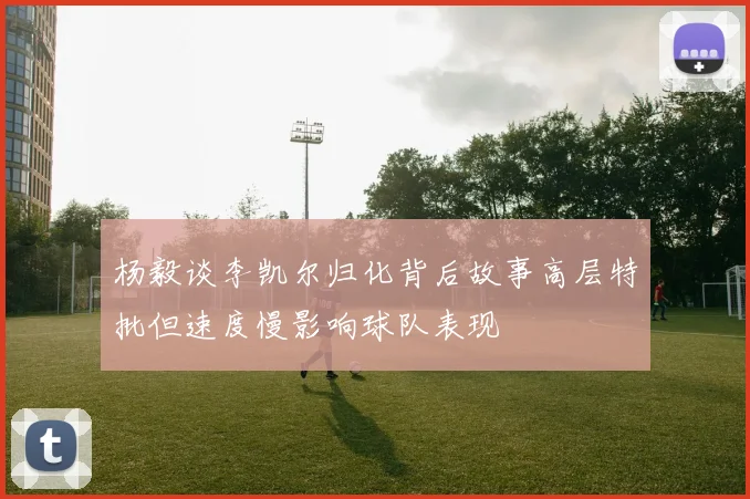 杨毅谈李凯尔归化背后故事高层特批但速度慢影响球队表现