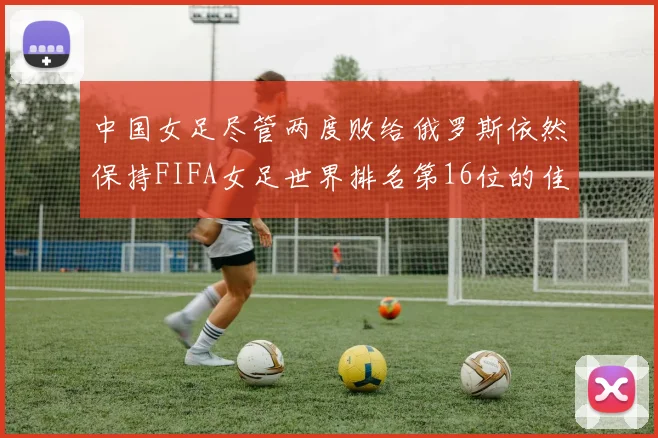 中国女足尽管两度败给俄罗斯依然保持FIFA女足世界排名第16位的佳绩