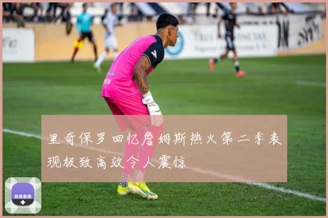 里奇保罗回忆詹姆斯热火第二季表现极致高效令人震惊