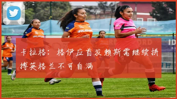 卡拉格：格伊应首发赖斯需继续拼搏英格兰不可自满