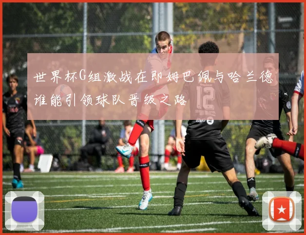 世界杯G组激战在即姆巴佩与哈兰德谁能引领球队晋级之路