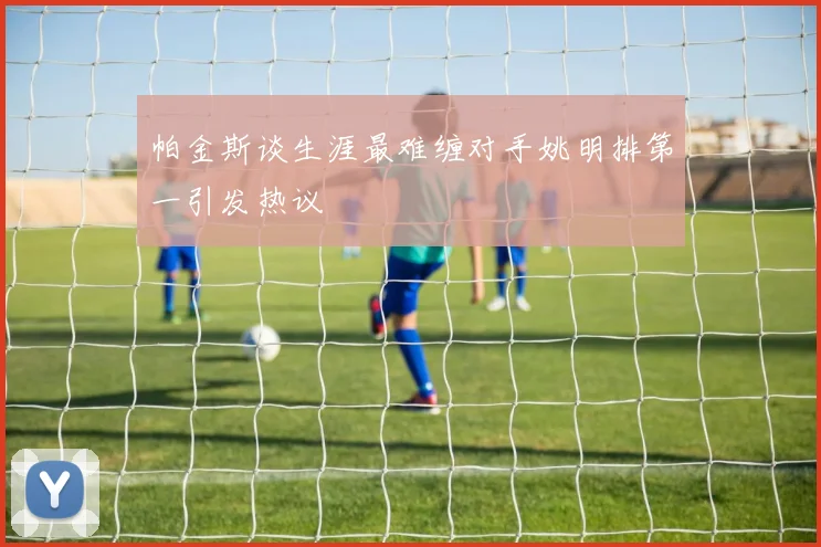 帕金斯谈生涯最难缠对手姚明排第一引发热议