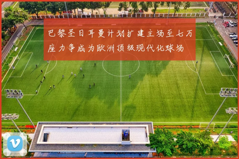 巴黎圣日耳曼计划扩建主场至七万座力争成为欧洲顶级现代化球场