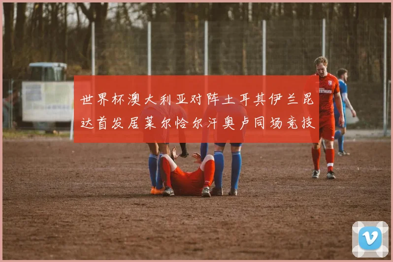 世界杯澳大利亚对阵土耳其伊兰昆达首发居莱尔恰尔汗奥卢同场竞技