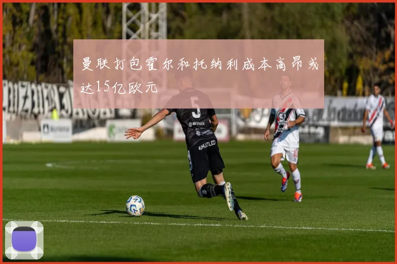 曼联打包霍尔和托纳利成本高昂或达15亿欧元