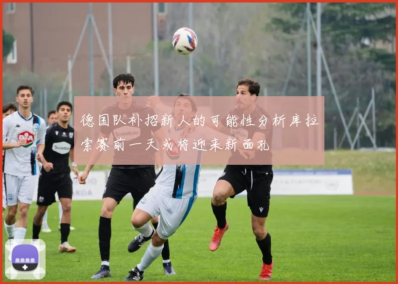 德国队补招新人的可能性分析库拉索赛前一天或将迎来新面孔